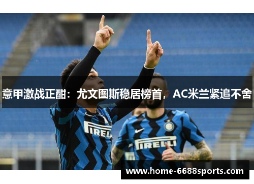 意甲激战正酣：尤文图斯稳居榜首，AC米兰紧追不舍