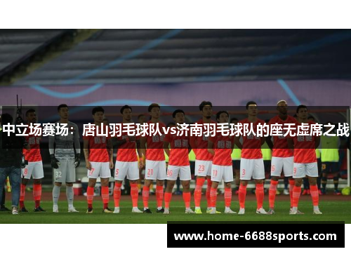 中立场赛场：唐山羽毛球队vs济南羽毛球队的座无虚席之战