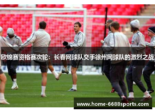 欧锦赛资格赛次轮：长春网球队交手徐州网球队的激烈之战