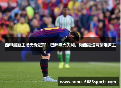 西甲最新主场无缘冠军！巴萨哑火失利，梅西独造两球难救主